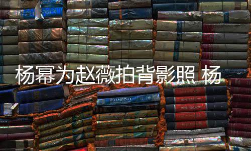 背影的新为赵薇拍照 赵薇戏叫合作杨幂杨幂什么