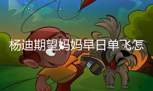 妈妈妈火单飞迪妈早日怎么了回事杨迪 杨期望