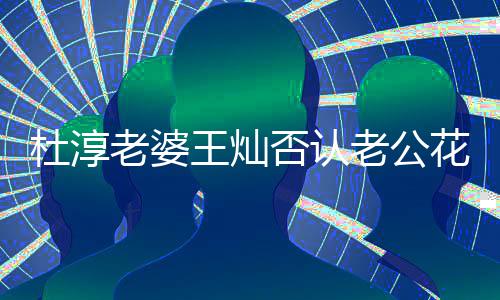 谤者杜淳王灿 直老婆老公花心言早就起否认诉诽