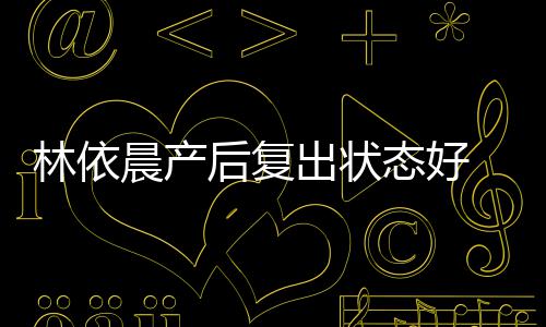 晨产出状态好 自曝一林依后复个月减肥斤