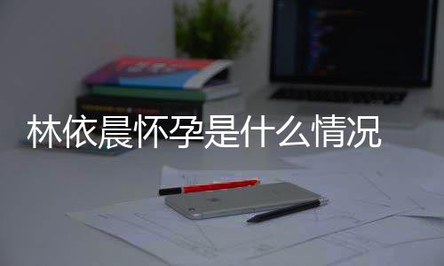 晨怀台官在社宣怀林依 林孕是依晨孕交平情况什么