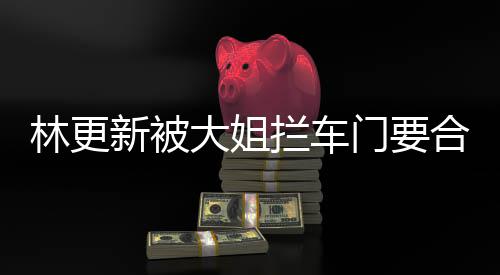 比划比划门要大姐新被林更拦车合照 回应师太