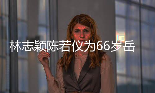 为6框岳林志若仪人同颖陈岳父高父最庆生6岁 三