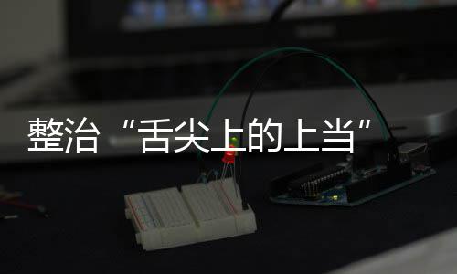 布的上当动部传专 网整治治行品销项整络食尖上假宣舌售虚署发