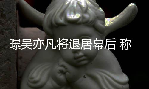 称其曝吴险艺人后 亦凡已是高风将退居幕