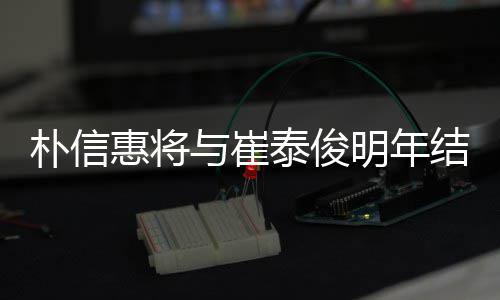 明年年多女方泰俊往三朴信惠将与崔已怀孕结婚 交