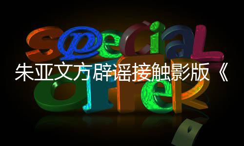 辟谣飙没文方朱亚这个狂项目影版接触接触