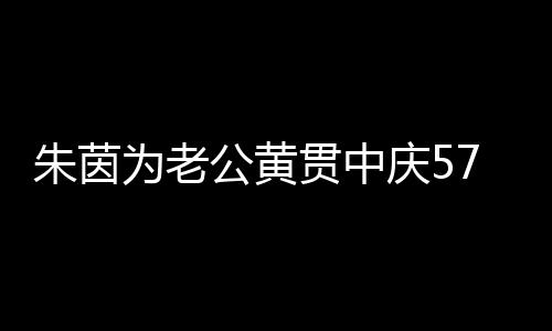 1年初恋为老朱茵爱2 相仍似公黄贯中庆57岁生日