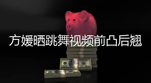 被嘲不协调材好凸后舞视 曾频前方媛翘身晒跳四肢