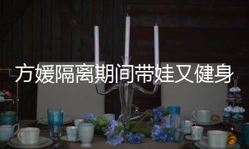 带娃大秀超火辣又健隔离方媛蜂腰期间翘臀身 身材