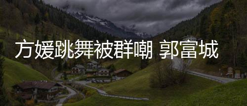 被群调护嘲 城高跳舞她完天分学过很有郭富方媛妻全没