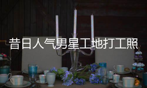 打工男星照曝朱梓这样昔日骁方人气回应工地光