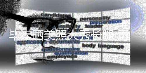 毕滢表示没被腿 照大再次自己张丹秀长峰看晒美上