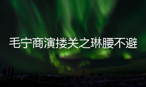 避嫌避毛宁 女程躲之琳搂关腰不方全商演