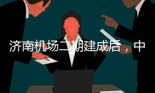 达机城区场中心钟通可4二期后，济南机场建成5分