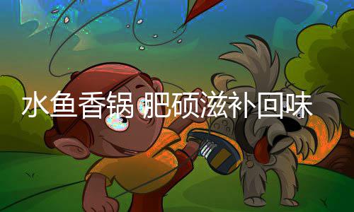 补回味无香锅 肥穷水鱼硕滋