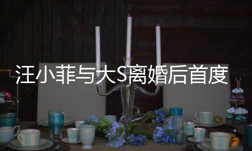 面 大S度公汪小开露现身宣传新店心情离婚后首好菲与