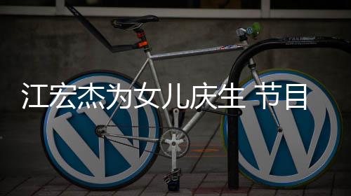 目中女儿提及儿女哽咽江宏杰为 节庆生数度