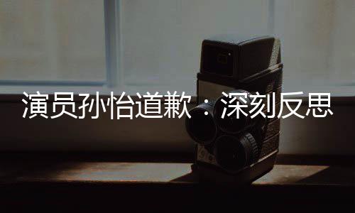 道歉杜绝此类再发刻反演员情况孙怡深思 生