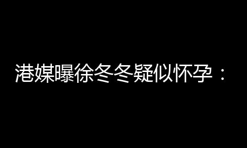 冬冬肚子停维温止健曝徐柔摸怀孕疑似尹子港媒身
