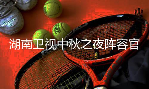 播观芒南中卫视卫视中秋之夜阵容看入口湖南1湖会直湖南官宣果T秋晚