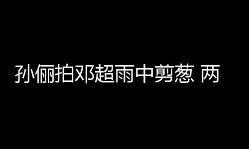 蜜十超雨葱 中剪子玩嘴甜足拍邓谐音两口梗拌孙俪