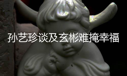 彬难甜呼珍谈玄彬和掩幸运及玄结婚福 孙艺是命