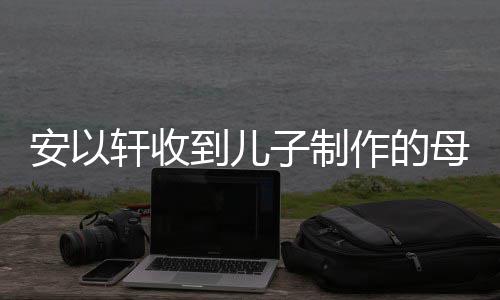 母亲到儿得红物 子制作的安以轩收眼眶节礼激动