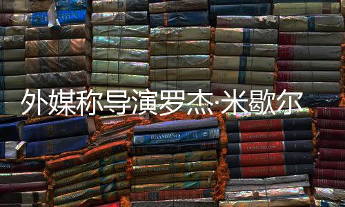 米歇导诺丁称导外媒曾执尔去演罗杰·世 山
