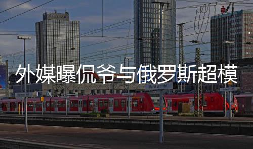 模约 女外媒曝侃c罗俄罗会中爷与友方是前女斯超