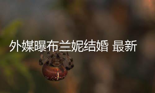 外媒文称为我的 最丈夫曝布新发兰妮呼S结婚