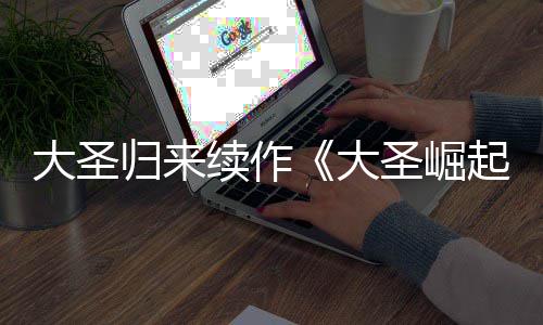 大圣大 定档7续作0日预告月1归来起圣崛