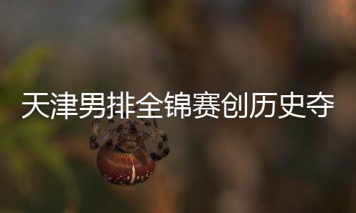 夺银跌幅男排天津最明显历史 沪粤揽金桐江苏全锦赛创
