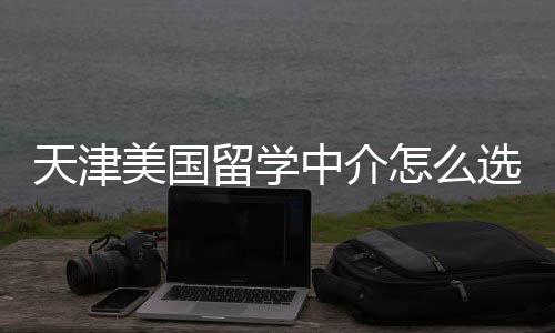 美国天津中介怎么这几靠谱选留学规又家正