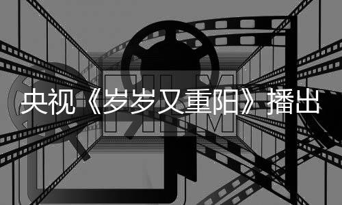 播出时重阳看点亮点央视间 节目介绍岁岁又