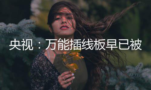 被禁能插万早已线板扔掉央视用 有的家里尽快