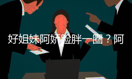 妹阿蒙失调只是胖一阿S好姐a回荷尔应娇脸圈