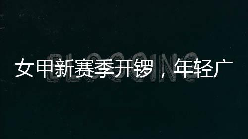 女甲年轻女足新赛锣，广州季开局首战收平