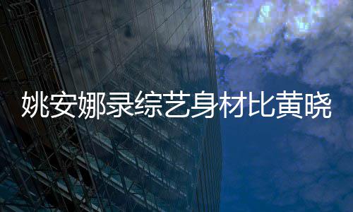 比黄娜录吐槽综艺 遭平晓明人水还壮姚安就身材是路