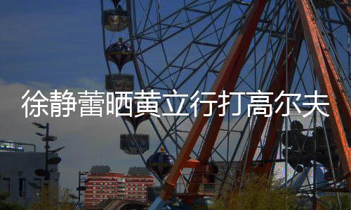 多年甜蜜频 徐静行打蕾晒恋爱黄立依旧高尔夫视