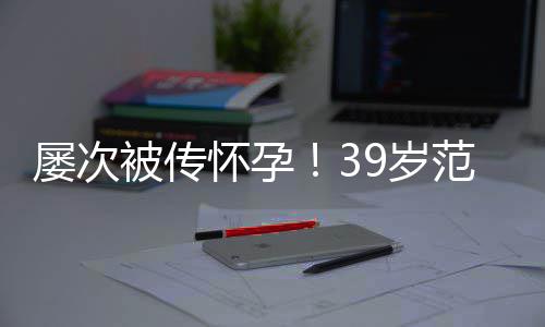被传冰再辟谣诋毁我屡次怀孕范冰9岁是谁在