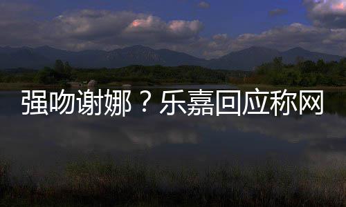 没多数都是蠢人网友谢娜乐力应称嘉回分辨强吻