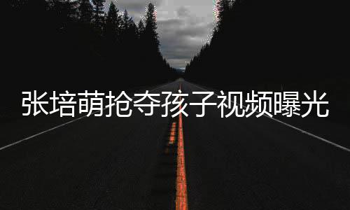 萌抢萌妻夺孩张培子视张培子再频曝光 发声说了什么
