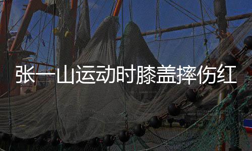 动时 调嘲上张一侃自膝盖了年红肿一片纪山运摔伤
