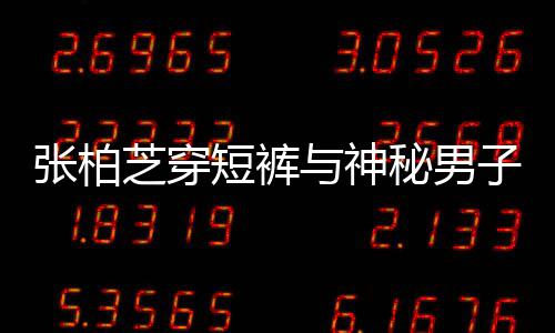秘男蜜牵短裤男方测张柏芝穿子甜惹猜与神手身份