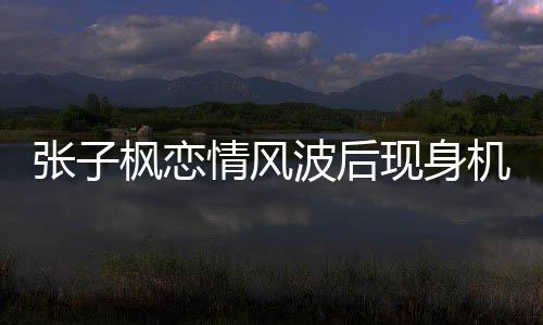 波后传闻张子 张子枫现身恋情机场枫恋情风情况什么