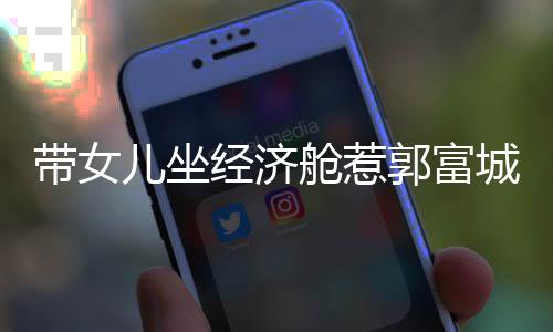 骂抠门 带女舱惹城被这样儿坐回应郭富经济方媛