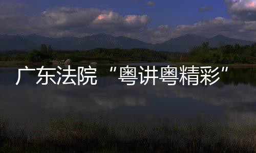 办理论宣粤广东讲粤精彩讲比法院赛在穗举