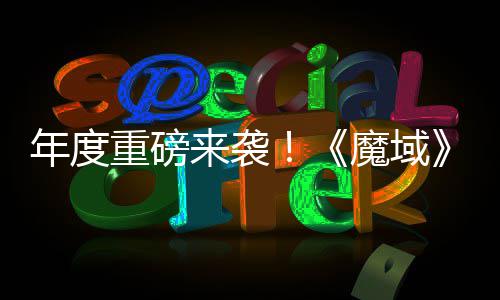 魔域大活动火年度重磅6重专精震撼侠来袭灵游亮相热预约中御剑 精师新