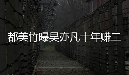 爆料美竹都美 都年赚吴亦竹曝最新二三凡十十亿
